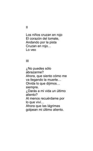 II
Los niños cruzan en rojo
El corazón del tomate,
Andando por la pista
Cruzan en rojo…
Lo veo
III
¿No puedes sólo
abrazarme?
Ahora, que siento cómo me
va llegando la muerte…
Olvida lo que dijimos…
siempre.
¿Darás a mi vida un último
aliento?
Al menos recuérdame por
lo que viví…
Ahora que las lágrimas
golpean mi último aliento.
 