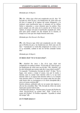 CUARENTA HADITS SOBRE EL AYUNO

(Relatado por Al-Bujari)


34.- Ibn ‘Abbas (que Allah esté complacido con él) dijo: “El
Enviado de Allah (la paz y las bendiciones de Allah sean con
él) hizo el azaque de la ruptura del ayuno obligatorio y la
instituyó como purificación para el ayunante de los dichos
fútiles e indecentes y como alimento para los pobres. Para
quien cumple con ello antes de la oración de la Fiesta de la
ruptura, el azaque será para el purificador aceptado por Allah,
pero para quien cumple con ello después de la oración, el
azaque no es mas que una simple limosna entre otras.

(Relatado por Abu Dawud e Ibn Maya)


35.- Abu Hurayra (que Allah esté complacido con él) relata
que el Profeta (la paz y las bendiciones de Allah sean con él)
dijo: “ Ayunad por su visión (1), romped por su visión y si se
os es escondido, acabad el mes de Sa‟ban contando treinta
días”

(Relatado por Al-Bujari)

(1) Quiere decir “al ver la nueva luna”.


36.- Abdullah Ibn Amru e Ibn Al-As (que Allah esté
complacido con ambos) relatan: “El Enviado de Allah (la paz y
las bendiciones de Allah sean con él) dijo: “Oh, Abdallah, ¿no
he sido informado que ayunas cada día y rezas toda la noche?”.
Yo respondí: “Ciertamente, Enviado de Allah”. El dijo: “No lo
hagas, sino ayuna y rompe el ayuno, reza por la noche y
duerme, pues tu cuerpo tiene derecho sobre ti, tu ojo tiene
derecho sobre ti, tu esposa tiene derecho sobre ti y tu visitante
tiene derecho sobre ti. Te basta con ayunar cada mes tres días:
cada buena obra su recompensa es en efecto decuplada (1) y
esto es el ayuno continuo (2) ”.
Insistía entonces, pidiendo cada vez un ayuno más riguroso y
ello me fue concedido. Dije: “Oh, Enviado de Allah, me siento
fuerte para ayunar todavía más.
El Profeta dijo entonces: “Practica pues el ayuno del Profeta de
Allah, Dawud-David, no ayunes más”. Pedí: “¿Cuál era el
ayuno del Profeta?. El Profeta respondió: “Ayunaba la mitad
del tiempo” (3)

(1) Cf. Hadit número 2



10
 