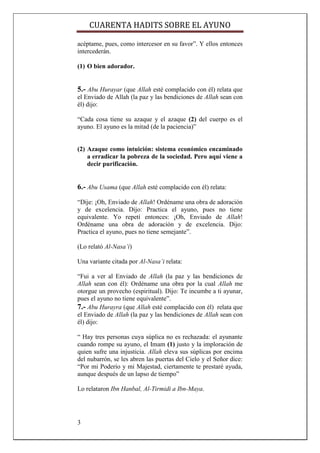 CUARENTA HADITS SOBRE EL AYUNO

acéptame, pues, como intercesor en su favor”. Y ellos entonces
intercederán.

(1) O bien adorador.


5.- Abu Hurayar (que Allah esté complacido con él) relata que
el Enviado de Allah (la paz y las bendiciones de Allah sean con
él) dijo:

“Cada cosa tiene su azaque y el azaque (2) del cuerpo es el
ayuno. El ayuno es la mitad (de la paciencia)”


(2) Azaque como intuición: sistema económico encaminado
    a erradicar la pobreza de la sociedad. Pero aquí viene a
    decir purificación.


6.- Abu Usama (que Allah esté complacido con él) relata:
“Dije: ¡Oh, Enviado de Allah! Ordéname una obra de adoración
y de excelencia. Dijo: Practica el ayuno, pues no tiene
equivalente. Yo repetí entonces: ¡Oh, Enviado de Allah!
Ordéname una obra de adoración y de excelencia. Dijo:
Practica el ayuno, pues no tiene semejante”.

(Lo relató Al-Nasa’i)

Una variante citada por Al-Nasa’i relata:

“Fui a ver al Enviado de Allah (la paz y las bendiciones de
Allah sean con él): Ordéname una obra por la cual Allah me
otorgue un provecho (espiritual). Dijo: Te incumbe a ti ayunar,
pues el ayuno no tiene equivalente”.
7.- Abu Hurayra (que Allah esté complacido con él) relata que
el Enviado de Allah (la paz y las bendiciones de Allah sean con
él) dijo:

“ Hay tres personas cuya súplica no es rechazada: el ayunante
cuando rompe su ayuno, el Imam (1) justo y la imploración de
quien sufre una injusticia. Allah eleva sus súplicas por encima
del nubarrón, se les abren las puertas del Cielo y el Señor dice:
“Por mi Poderío y mi Majestad, ciertamente te prestaré ayuda,
aunque después de un lapso de tiempo”

Lo relataron Ibn Hanbal, Al-Tirmidi a Ibn-Maya.




3
 