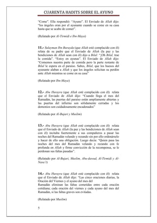 CUARENTA HADITS SOBRE EL AYUNO

“Come”. Ella respondió: “Ayuno”. El Enviado de Allah dijo:
“los ángeles oran por el ayunante cuando se come en su casa
hasta que se acabe de comer”.

(Relatado por Al-Tirmidi e Ibn-Maya)


11.- Sulayman Ibn Burayda (que Allah esté complacido con él)
relata de su padre que el Enviado de Allah (la paz y las
bendiciones de Allah sean con él) dijo a Bilal: “¡Oh Bilal, trae
la comida”. “Estoy en ayunas”. El Enviado de Allah dijo:
“Comemos nuestra parte de comida pero la parte restante de
Bilal le espera en el paraíso. Sabes, Bilal, que los huesos del
ayunante alaban a Allah y que los ángeles solicitan su perdón
ante Allah mientras se come en su casa”

(Relatado por Ibn-Maya)


12.- Abu Hurayra (que Allah esté complacido con él) relata
que el Enviado de Allah dijo: “Cuando llega el mes del
Ramadán, las puertas del paraíso están ampliamente abiertas y
las puertas del infierno son sólidamente cerradas y los
demonios son cuidadosamente encadenados”

(Relatado por Al-Bujari y Muslim)


13.- Abu Hurayra (que Allah esté complacido con él) relata
que el Enviado de Allah (la paz y las bendiciones de Allah sean
con él) incitaba fuertemente a sus compañeros a pasar las
noches del Ramadán velando y rezando sin por ello ordenárselo
y hacer de ello una obligación. Luego decía: “Quien pasa las
noches del mes del Ramadán velando y rezando con fe
profunda en Allah y firme convicción de la recompensa, se le
perdonan sus faltas pasadas”.

(Relatado por Al-Bujari, Muslim, Abu-dawud, Al-Tirmidi y Al-
Nasa’i)


14.- Abu Hurayra (que Allah esté complacido con él) relata
que el Enviado de Allah dijo: “Las cinco oraciones diarias, la
Oración del Viernes y el ayuno del mes del
Ramadán eliminan las faltas cometidas entre cada oración
cotidiana; cada oración del viernes y cada ayuno del mes del
Ramadán, si las faltas graves son evitadas.

(Relatado por Muslim)

5
 
