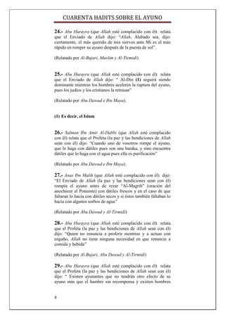 CUARENTA HADITS SOBRE EL AYUNO

24.- Abu Hurayra (que Allah esté complacido con él) relata
que el Enviado de Allah dijo: “Allah, Alabado sea, dijo:
ciertamente, el más querido de mis siervos ante Mi es el más
rápido en romper su ayuno después de la puesta de sol”.

(Relatado por Al-Bujari, Muslim y Al-Tirmidi)


25.- Abu Hurayra (que Allah esté complacido con él) relata
que el Enviado de Allah dijo: “ Al-Din (1) seguirá siendo
dominante mientras los hombres aceleren la ruptura del ayuno,
pues los judíos y los cristianos la retrasan”

(Relatado por Abu Dawud e Ibn Maya).


(1) Es decir, el Islam


26.- Salman Ibn Amir Al-Dabbi (que Allah esté complacido
con él) relata que el Profeta (la paz y las bendiciones de Allah
sean con él) dijo: “Cuando uno de vosotros rompe el ayuno,
que lo haga con dátiles pues son una baraka, y sino encuentra
dátiles que lo haga con el agua pues ella es purificación”

(Relatado por Abu Dawud e Ibn Maya).

27.- Anas Ibn Malik (que Allah esté complacido con él) dijo:
“El Enviado de Allah (la paz y las bendiciones sean con él)
rompía el ayuno antes de rezar “Al-Magrib” (oración del
anochecer el Poniente) con dátiles frescos y en el caso de que
faltaran lo hacía con dátiles secos y si éstos también faltaban lo
hacía con algunos sorbos de agua”

(Relatado por Abu Dawud y Al-Tirmidi)

28.- Abu Hurayra (que Allah esté complacido con él) relata
que el Profeta (la paz y las bendiciones de Allah sean con él)
dijo: “Quien no renuncia a proferir mentiras y a actuar con
engaño, Allah no tiene ninguna necesidad en que renuncie a
comida y bebida”

(Relatado por Al-Bujari, Abu Dawud y Al-Tirmidi)

29.- Abu Hurayra (que Allah esté complacido con él) relata
que el Profeta (la paz y las bendiciones de Allah sean con él)
dijo: “ Existen ayunantes que no tendrán otro efecto de su
ayuno más que el hambre sin recompensa y existen hombres


8
 