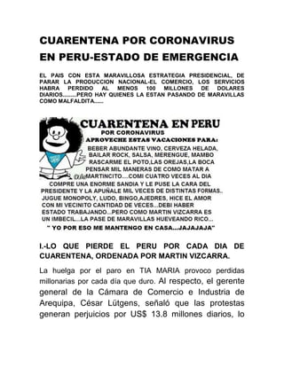 CUARENTENA POR CORONAVIRUS
EN PERU-ESTADO DE EMERGENCIA
EL PAIS CON ESTA MARAVILLOSA ESTRATEGIA PRESIDENCIAL, DE
PARAR LA PRODUCCION NACIONAL-EL COMERCIO, LOS SERVICIOS
HABRA PERDIDO AL MENOS 100 MILLONES DE DOLARES
DIARIOS.........PERO HAY QUIENES LA ESTAN PASANDO DE MARAVILLAS
COMO MALFALDITA......
I.-LO QUE PIERDE EL PERU POR CADA DIA DE
CUARENTENA, ORDENADA POR MARTIN VIZCARRA.
La huelga por el paro en TIA MARIA provoco perdidas
millonarias por cada día que duro. Al respecto, el gerente
general de la Cámara de Comercio e Industria de
Arequipa, César Lütgens, señaló que las protestas
generan perjuicios por US$ 13.8 millones diarios, lo
 