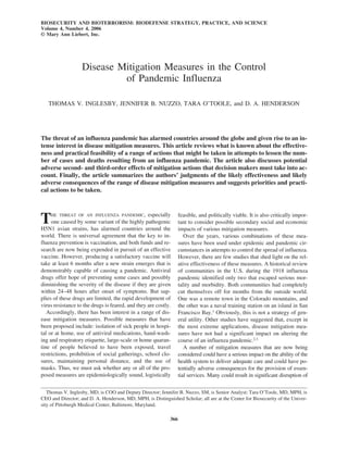 BIOSECURITY AND BIOTERRORISM: BIODEFENSE STRATEGY, PRACTICE, AND SCIENCE
Volume 4, Number 4, 2006
© Mary Ann Liebert, Inc.
Disease Mitigation Measures in the Control
of Pandemic Influenza
THOMAS V. INGLESBY, JENNIFER B. NUZZO, TARA O’TOOLE, and D. A. HENDERSON
The threat of an influenza pandemic has alarmed countries around the globe and given rise to an in-
tense interest in disease mitigation measures. This article reviews what is known about the effective-
ness and practical feasibility of a range of actions that might be taken in attempts to lessen the num-
ber of cases and deaths resulting from an influenza pandemic. The article also discusses potential
adverse second- and third-order effects of mitigation actions that decision makers must take into ac-
count. Finally, the article summarizes the authors’ judgments of the likely effectiveness and likely
adverse consequences of the range of disease mitigation measures and suggests priorities and practi-
cal actions to be taken.
THE THREAT OF AN INFLUENZA PANDEMIC, especially
one caused by some variant of the highly pathogenic
H5N1 avian strains, has alarmed countries around the
world. There is universal agreement that the key to in-
fluenza prevention is vaccination, and both funds and re-
search are now being expended in pursuit of an effective
vaccine. However, producing a satisfactory vaccine will
take at least 6 months after a new strain emerges that is
demonstrably capable of causing a pandemic. Antiviral
drugs offer hope of preventing some cases and possibly
diminishing the severity of the disease if they are given
within 24–48 hours after onset of symptoms. But sup-
plies of these drugs are limited, the rapid development of
virus resistance to the drugs is feared, and they are costly.
Accordingly, there has been interest in a range of dis-
ease mitigation measures. Possible measures that have
been proposed include: isolation of sick people in hospi-
tal or at home, use of antiviral medications, hand-wash-
ing and respiratory etiquette, large-scale or home quaran-
tine of people believed to have been exposed, travel
restrictions, prohibition of social gatherings, school clo-
sures, maintaining personal distance, and the use of
masks. Thus, we must ask whether any or all of the pro-
posed measures are epidemiologically sound, logistically
feasible, and politically viable. It is also critically impor-
tant to consider possible secondary social and economic
impacts of various mitigation measures.
Over the years, various combinations of these mea-
sures have been used under epidemic and pandemic cir-
cumstances in attempts to control the spread of influenza.
However, there are few studies that shed light on the rel-
ative effectiveness of these measures. A historical review
of communities in the U.S. during the 1918 influenza
pandemic identified only two that escaped serious mor-
tality and morbidity. Both communities had completely
cut themselves off for months from the outside world.
One was a remote town in the Colorado mountains, and
the other was a naval training station on an island in San
Francisco Bay.1
Obviously, this is not a strategy of gen-
eral utility. Other studies have suggested that, except in
the most extreme applications, disease mitigation mea-
sures have not had a significant impact on altering the
course of an influenza pandemic.2,3
A number of mitigation measures that are now being
considered could have a serious impact on the ability of the
health system to deliver adequate care and could have po-
tentially adverse consequences for the provision of essen-
tial services. Many could result in significant disruption of
Thomas V. Inglesby, MD, is COO and Deputy Director; Jennifer B. Nuzzo, SM, is Senior Analyst; Tara O’Toole, MD, MPH, is
CEO and Director; and D. A. Henderson, MD, MPH, is Distinguished Scholar; all are at the Center for Biosecurity of the Univer-
sity of Pittsburgh Medical Center, Baltimore, Maryland.
366
 