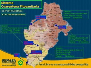 PCCI FUNDICIÓN PCCE ILO PCCI MONTALVO PCCI TORATA PCCI TALAMOLLE Sistema  Cuarentena Fitosanitaria Ubicación: Carretera Binacional Km. 65  Tramo Moquegua – Puno Personal: 12 Inspectores Ubicación: Carretera Costanera Norte de Ilo km 15 Carretera no afirmada  Tramo Arequipa – Ilo Personal: 4 Inspectores Ubicación: Carretera Panamericana Sur km. 1145  Tramo Arequipa - Moquegua Personal: 18 Inspectores Ubicación: Carretera trocha carrozable Km 55  Tramo Arequipa – Puquina Personal: 6 Inspectores R.J. Nº 184-99-AG-SENASA R.J. Nº 189-2007-AG-SENASA 