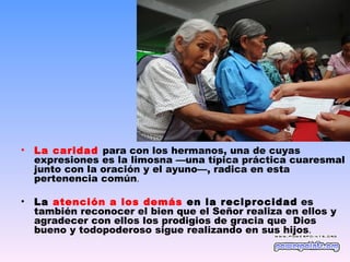 •   La caridad para con los hermanos, una de cuyas
    expresiones es la limosna —una típica práctica cuaresmal
    junto con la oración y el ayuno—, radica en esta
    pertenencia común.

•   La atención a los demás en la reciprocidad es
    también reconocer el bien que el Señor realiza en ellos y
    agradecer con ellos los prodigios de gracia que Dios
    bueno y todopoderoso sigue realizando en sus hijos.
 