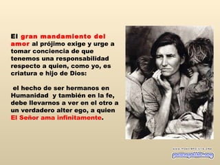 El gran mandamiento del
amor al prójimo exige y urge a
tomar conciencia de que
tenemos una responsabilidad
respecto a quien, como yo, es
criatura e hijo de Dios:

 el hecho de ser hermanos en
Humanidad y también en la fe,
debe llevarnos a ver en el otro a
un verdadero alter ego, a quien
El Señor ama infinitamente.
 