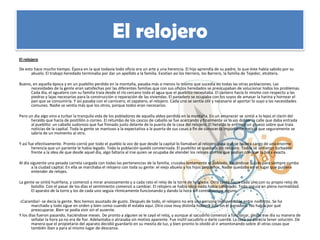 El relojero
El relojero

De esto hace mucho tiempo. Época en la que todavía todo oficio era un arte y una herencia. El hijo aprendía de su padre, lo que éste había sabido por su
      abuelo. El trabajo heredado terminaba por dar un apellido a la familia. Existían así los Herrero, los Barrero, la familia de Tejedor, etcétera.

Bueno, en aquella época y en un pueblito perdido en la montaña, pasaba más o menos lo mismo que sucedía en todas las otras poblaciones. Las
     necesidades de la gente eran satisfechas por las diferentes familias que con sus oficios heredados se preocupaban de solucionar todos los problemas.
     Cada día, el aguatero con su familia traía desde el río cercano toda el agua que el pueblito necesitaba. El cantero hacía lo mismo con respecto a las
     piedras y lajas necesarias para la construcción o reparación de las viviendas. El panadero se ocupaba con los suyos de amasar la harina y hornear el
     pan que se consumiría. Y así pasaba con el carnicero, el zapatero, el relojero. Cada uno se sentía útil y necesario al aportar lo suyo a las necesidades
     comunes. Nadie se sentía más que los otros, porque todos eran necesarios.

Pero un día algo vino a turbar la tranquila vida de los pobladores de aquella aldea perdida en la montaña. En un amanecer se sintió a lo lejos el clarín del
      heraldo que hacía de postillón o correo. El retumbo de los cascos de caballo se fue acercando y finalmente se lo vio doblar la calle que daba entrada
      al pueblito: un caballo sudoroso que fue frenado justo delante de la puerta de la casa del relojero. El heraldo le entregó un grueso sobre que traía
      noticias de la capital. Toda la gente se mantuvo a la expectativa a la puerta de sus casas a fin de conocer la importante noticia que seguramente se
      sabría de un momento al otro.

Y así fue efectivamente. Pronto corrió por todo el pueblo la voz de que desde la capital lo llamaban al relojero para que se hiciera cargo de una enorme
        herencia que un pariente le había legado. Toda la población quedó consternada. El pueblito se quedaría sin relojero. Todos se sintieron turbados
        frente a la idea de que desde aquel día, algo faltaría al irse quien se ocupaba de atender los relojes con los que podían conocer la hora exacta.

Al día siguiente una pesada carreta cargada con todas las pertenencias de la familia, cruzaba lentamente el poblado, alejándose quizás para siempre rumbo
        a la ciudad capital. En ella se marchaba el relojero con toda su gente: el viejo abuelo y los hijos pequeños. Nadie quedaba en el lugar que pudiera
        entender de relojes.

La gente se sintió huérfana, y comenzó a mirar ansiosamente y a cada rato el reloj de la torre de la Iglesia. Otro tanto hacía cada uno con su propio reloj de
      bolsillo. Con el pasar de los días el sentimiento comenzó a cambiar. El relojero se había ido y nada había cambiado. Todo seguía en plena normalidad.
      El aparato de la torre y los de cada uno seguía rítmicamente funcionando y dando la hora sin contratiempo alguno.

-¡Caramba!- se decía la gente. Nos hemos asustado de gusto. Después de todo, el relojero no era una persona indispensable entre nosotros. Se ha
       marchado y todo sigue en orden y bien como cuando él estaba aquí. Otra cosa muy distinta hubiera sido sin el panadero. No había por qué
       preocuparse. Bien se podía vivir sin el ausente.
Y los días fueron pasando, haciéndose meses. De pronto a alguien se le cayó el reloj, y aunque al sacudirlo comenzó a funcionar, desde ese día su manera de
       señalar la hora ya no era de fiar. Adelantaba o atrasaba sin motivo aparente. Fue inútil sacudirlo o darle cuerda. La cosa no parecía tener solución. De
       manera que el propietario del aparato decidió guardarlo en su mesita de luz, y bien pronto lo olvidó al ir amontonando sobre él otras cosas que
       también iban a para al mismo lugar de descanso.
 
