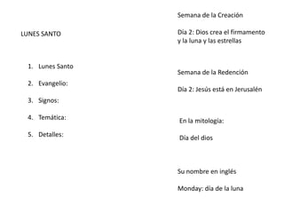 LUNES SANTO
1. Lunes Santo
2. Evangelio:
3. Signos:
4. Temática:
5. Detalles:
Semana de la Creación
Día 2: Dios crea el firmamento
y la luna y las estrellas
Semana de la Redención
Día 2: Jesús está en Jerusalén
En la mitología:
Día del dios
Su nombre en inglés
Monday: día de la luna
 