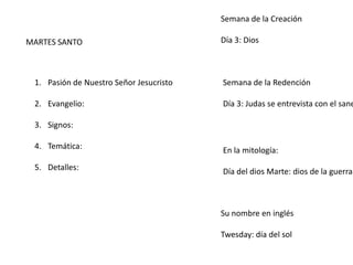 MARTES SANTO
1. Pasión de Nuestro Señor Jesucristo
2. Evangelio:
3. Signos:
4. Temática:
5. Detalles:
Semana de la Creación
Día 3: Dios
Semana de la Redención
Día 3: Judas se entrevista con el sane
En la mitología:
Día del dios Marte: dios de la guerra
Su nombre en inglés
Twesday: día del sol
 