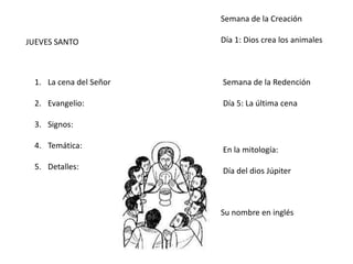 JUEVES SANTO
1. La cena del Señor
2. Evangelio:
3. Signos:
4. Temática:
5. Detalles:
Semana de la Creación
Día 1: Dios crea los animales
Semana de la Redención
Día 5: La última cena
En la mitología:
Día del dios Júpiter
Su nombre en inglés
 