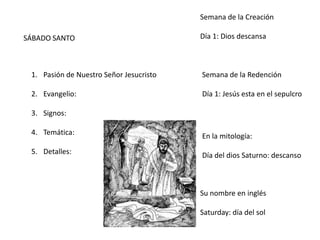SÁBADO SANTO
1. Pasión de Nuestro Señor Jesucristo
2. Evangelio:
3. Signos:
4. Temática:
5. Detalles:
Semana de la Creación
Día 1: Dios descansa
Semana de la Redención
Día 1: Jesús esta en el sepulcro
En la mitología:
Día del dios Saturno: descanso
Su nombre en inglés
Saturday: día del sol
 