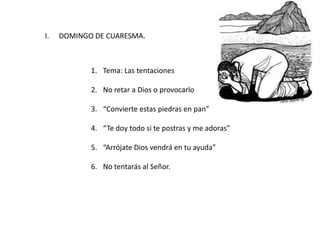 I. DOMINGO DE CUARESMA.
1. Tema: Las tentaciones
2. No retar a Dios o provocarlo
3. “Convierte estas piedras en pan”
4. “Te doy todo si te postras y me adoras”
5. “Arrójate Dios vendrá en tu ayuda”
6. No tentarás al Señor.
 