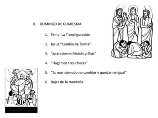 II. DOMINGO DE CUARESMA
1. Tema: La Transfiguración
2. Jesús “Cambia de forma”
3. “aparecieron Moisés y Elías”
4. “Hagamos tres chozas”
5. “Es mas cómodo no cambiar y quedarme igual”
6. Bajar de la montaña.
 
