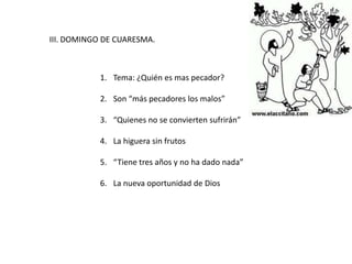III. DOMINGO DE CUARESMA.
1. Tema: ¿Quién es mas pecador?
2. Son “más pecadores los malos”
3. “Quienes no se convierten sufrirán”
4. La higuera sin frutos
5. “Tiene tres años y no ha dado nada”
6. La nueva oportunidad de Dios
 