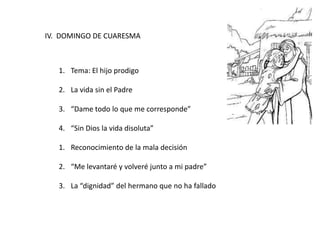 IV. DOMINGO DE CUARESMA
1. Tema: El hijo prodigo
2. La vida sin el Padre
3. “Dame todo lo que me corresponde”
4. “Sin Dios la vida disoluta”
1. Reconocimiento de la mala decisión
2. “Me levantaré y volveré junto a mi padre”
3. La “dignidad” del hermano que no ha fallado
 
