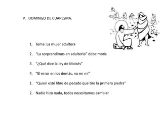 V. DOMINGO DE CUARESMA.
1. Tema: La mujer adultera
2. “La sorprendimos en adulterio” debe morir.
3. “¿Qué dice la ley de Moisés”
4. “El error en los demás, no en mi”
1. “Quien esté libre de pecado que tire la primera piedra”
2. Nadie hizo nada, todos necesitamos cambiar
 
