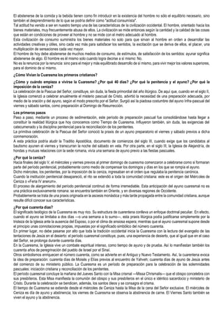 El abstenerse de la comida y la bebida tienen como fin introducir en la existencia del hombre no sólo el equilibrio necesario, sino
también el desprendimiento de lo que se podría definir como "actitud consumísta".
Tal actitud ha venido a ser en nuestro tiempo una de las características de Ia civilización occidental. El hombre, orientado hacia los
bienes materiales, muy frecuentemente abusa de ellos. La civilización se mide entonces según Ia cantidad y Ia calidad de las cosas
que están en condiciones de proveer al hombre y no se mide con el metro adecuado al hombre.
Esta civilización de consumo suministra los bienes materiales no solo para que sirvan al hombre en orden a desarrollar las
actividades creativas y útiles, sino cada vez más para satisfacer los sentidos, Ia excitación que se deriva de ellos, el placer, una
multiplicación de sensaciones cada vez mayor.
El hombre de hoy debe abstenerse de muchos medios de consumo, de estímulos, de satisfacción de los sentidos: ayunar significa
abstenerse de algo. El hombre es él mismo solo cuando logra decirse a sí mismo: No.
No es Ia renuncia por Ia renuncia: sino para el mejor y más equilibrado desarrollo de sí mismo, para vivir mejor los valores superiores,
para el dominio de sí mismo.
¿Cómo Vivian la Cuaresma los primeros cristianos?
¿Cómo y cuándo empieza a vivirse la Cuaresma? ¿Por qué 40 días? ¿Por qué la penitencia y el ayuno? ¿Por qué la
imposición de la ceniza?
La celebración de la Pascua del Señor, constituye, sin duda, la fiesta primordial del año litúrgico. De aquí que, cuando en el siglo II,
la Iglesia comenzó a celebrar anualmente el misterio pascual de Cristo, advirtió la necesidad de una preparación adecuada, por
medio de la oración y del ayuno, según el modo prescrito por el Señor. Surgió así la piadosa costumbre del ayuno Infra-pascual del
viernes y sábado santos, como preparación al Domingo de Resurrección.
Los primeros pasos
Paso a paso, mediante un proceso de sedimentación, este período de preparación pascual fue consolidándose hasta llegar a
constituir la realidad litúrgica que hoy conocemos como Tiempo de Cuaresma. Influyeron también, sin duda, las exigencias del
catecumenado y la disciplina penitencial para la reconciliación de los penitentes.
La primitiva celebración de la Pascua del Señor conoció la praxis de un ayuno preparatorio el viernes y sábado previos a dicha
conmemoración.
A esta práctica podría aludir la Traditio Apostólica, documento de comienzos del siglo III, cuando exige que los candidatos al
bautismo ayunen el viernes y transcurran la noche del sábado en vela. Por otra parte, en el siglo III, la Iglesia de Alejandría, de
hondas y mutuas relaciones con la sede romana, vivía una semana de ayuno previo a las fiestas pascuales.
¿Por qué la ceniza?
Hacia finales del siglo V, el miércoles y viernes previos al primer domingo de cuaresma comenzaron a celebrarse como si formaran
parte del período penitencial, probablemente como medio de compensar los domingos y días en los que se rompía el ayuno.
Dicho miércoles, los penitentes, por la imposición de la ceniza, ingresaban en el orden que regulaba la penitencia canónica.
Cuando la institución penitencial desapareció, el rito se extendió a toda la comunidad cristiana: este es el origen del Miércoles de
Ceniza o «Feria IV anerum».
El proceso de alargamiento del período penitencial continuó de forma irremediable. Esta anticipación del ayuno cuaresmal no es
una práctica exclusivamente romana: se encuentra también en Oriente, y en diversas regiones de Occidente.
Probablemente se trata de una praxis originada en la ascesis monástica y más tarde propagada entre la comunidad cristiana, aunque
resulte difícil conocer sus características.
¿Por qué cuarenta días?
El significado teológico de la Cuaresma es muy rico. Su estructura de cuarentena conlleva un enfoque doctrinal peculiar. En efecto,
cuando el ayuno se limitaba a dos días —o una semana a lo sumo—, esta praxis litúrgica podía justificarse simplemente por la
tristeza de la Iglesia ante la ausencia del Esposo, o por el clima de ansiosa espera; mientras que el ayuno cuaresmal supone desde
el principio unas connotaciones propias, impuestas por el significado simbólico del número cuarenta.
En primer lugar, no debe pasarse por alto que toda la tradición occidental inicia la Cuaresma con la lectura del evangelio de las
tentaciones de Jesús en el desierto: el período cuaresmal constituye, pues, una experiencia de desierto, que al igual que en el caso
del Señor, se prolonga durante cuarenta días.
En la Cuaresma, la Iglesia vive un combate espiritual intenso, como tiempo de ayuno y de prueba. Así lo manifiestan también los
cuarenta años de peregrinación del pueblo de Israel por el Sinaí.
Otros simbolismos enriquecen el número cuarenta, como se advierte en el Antiguo y Nuevo Testamento. Así, la cuarentena evoca
la idea de preparación: cuarenta días de Moisés y Elías previos al encuentro de Yahveh; cuarenta días de ayuno de Jesús antes
del comienzo de su ministerio público. La Cuaresma es un período de preparación para la celebración de las solemnidades
pascuales: iniciación cristiana y reconciliación de los penitentes.
El período cuaresmal concluye la mañana del Jueves Santo con la Misa crismal —Missa Chrismalis— que el obispo concelebra con
sus presbíteros. Esta Misa manifiesta la comunión del obispo y sus presbíteros en el único e idéntico sacerdocio y ministerio de
Cristo. Durante la celebración se bendicen, además, los santos óleos y se consagra el crisma.
El tiempo de Cuaresma se extiende desde el miércoles de Ceniza hasta la Misa de la cena del Señor exclusive. El miércoles de
Ceniza es día de ayuno y abstinencia; los viernes de Cuaresma se observa la abstinencia de carne. El Viernes Santo también se
viven el ayuno y la abstinencia.
 