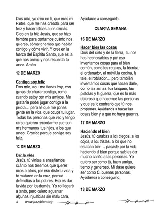 Dios mío, yo creo en ti, que eres mi    Ayúdame a conseguirlo.
Padre, que me has creado, para ser
feliz y hacer felices a los demás.              CUARTA SEMANA
Creo en tu hijo Jesús, que se hizo
hombre para contarnos cuánto nos        16 DE MARZO
quieres, cómo tenemos que hablar
contigo y cómo vivir. Y creo en la      Hacer bien las cosas
fuerza del Espíritu Santo, que es la    Dios del cielo y de la tierra, tu nos
que nos anima y nos recuerda tu         has hecho sabios y por eso
amor. Amén                              inventamos cosas para el bien
                                        común, como los regalos, la técnica,
12 DE MARZO                             el ordenador, el móvil, la cocina, la
                                        tele, el rotulador… pero también
Contigo soy feliz                       inventamos cosas que hacen daño,
Dios mío, aquí me tienes hoy, con       como las armas, los tanques, las
ganas de charlar contigo, como          pistolas y la guerra, que es lo más
cuando estoy con mis amigos. Me         doloroso que hacemos las personas
gustaría poder jugar contigo a la       y que es lo contrario que tú nos
pelota… pero sé que me pones            propones. Ayúdanos a hacer las
gente en la vida, que ocupa tu lugar.   cosas bien y a que no haya guerras.
Todas las personas que veo y tengo
cerca quieren recordarme que son        17 DE MARZO
mis hermanos, tus hijos, a los que
amas. Gracias porque contigo soy        Haciendo el bien
feliz.                                  Jesús, tú curabas a los ciegos, a los
                                        cojos, a los tristes, a los que no
13 DE MARZO                             estaban bien… pasaste por la vida
                                        haciendo el bien porque sabías dar
Dar la vida                             mucho cariño a las personas. Yo
Jesús, tú viniste a enseñarnos          quiero ser como tú, buen amigo,
cuánto nos tenemos que querer           tierno y generoso. Mi clase quiere
unos a otros, por eso diste tu vida y   ser como tú, buenas personas.
te mataron en la cruz, porque           Ayúdanos a conseguirlo.
defendías a los pobres. Eso es dar
la vida por los demás. Yo no llegaré
a tanto, pero quiero aguantar           18 DE MARZO
algunas injusticias sin mala cara.
4    www.pazybien.org
 