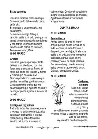 Estás conmigo                         saben reírse. Contigo el corazón se
                                      alegra y se quitan todos los miedos.
Dios mío, siempre estás conmigo.      Ayúdanos a todos a vivir siendo
Si me escondo debajo de la cama,      amigos tuyos.
estás ahí.
Si me subo a una montaña, me                   QUINTA SEMANA
encuentras.
Si me meto debajo del agua,           23 DE MARZO
también estás a mi lado y es que me   En confianza
tienes siempre abrazado por delante   Amigo Jesús, tú eres mi mejor
y por detrás y tienes mi nombre       amigo, porque nunca te vas de mi
tatuado en la palma de tu mano.       lado, aunque yo esté dormido, o
Te quiero mucho, Dios.                despierto, cerca o lejos, tú siempre
19 DE MARZO                           estás a mi lado, aunque me quiera
Gracias                               esconder, porque vives en mi
Dios mío, gracias por crear tanta     corazón y en el de cada persona.
belleza a mi alrededor, por las       Por eso no tengo miedo a nada y
flores que anuncian los frutos, el    estoy siempre seguro de tu amor.
agua que corre por los ríos y mares   Gracias, amiguísimo Jesús.
y el cielo que nos envuelve.          24 DE MARZO
Gracias por darnos unos ojos que
ven las maravillas que has creado.                               Cuídanos
Gracias por mis profes que me                                      siempre
enseñan para que aprenda mucho y                           Dios mío, tú que
de mayor pueda ayudar a mejorar el                           sabes cuando
mundo.                                                  estamos contentos
                                                              y cuando nos
20 DE MARZO                                                ponemos tristes,
Contigo no hay miedo                                      cuídanos a todos
Padre de todas las personas, cuida                               muy bien y
a los que no están contentos, a los      envuélvenos en tu amor para que
que están pachuchos, a los que        vivamos felices y sepamos alegrar la
están solos y sobre todo dale                           vida de los demás.
sentido del humor a los que no              Ayuda a los que tienen penas.

     www.pazybien.org                                                        5
 