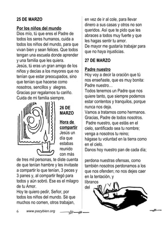 25 DE MARZO                             en vez de ir al cole, para llevar
                                        dinero a sus casas y otros no son
Por los niños del mundo                 queridos. Así que te pido que les
Dios mío, tú que eres el Padre de       abraces a todos muy fuerte y que
todos los seres humanos, cuida a        les hagas sentir tu amor.
todos los niños del mundo, para que     De mayor me gustaría trabajar para
vivan bien y sean felices. Que todos    que no haya injusticias.
tengan una escuela donde aprender
y una familia que les quiera.           27 DE MARZO
Jesús, tú eras un gran amigo de los
niños y decías a los mayores que no     Padre nuestro
tenían que estar preocupados, sino      Hoy voy a decir la oración que tú
que tenían que hacerse como             nos enseñaste, que es muy bonita:
nosotros, sencillos y alegres.          Padre nuestro…
Gracias por regalarnos tu cariño.       Todos tenemos un Padre que nos
Cuida de mi familia siempre.            quiere tanto, que siempre podemos
                                        estar contentos y tranquilos, porque
                         26 DE          nunca nos deja.
                         MARZO          Vamos a tratarnos como hermanos.
                                        Gracias, Padre de todos nosotros.
                           Hora de       Padre nuestro, que estás en el
                           compartir    cielo, santificado sea tu nombre;
                           Jesús un     venga a nosotros tu reino;
                           día que      hágase tu voluntad en la tierra como
                           estabas      en el cielo.
                           reunido      Danos hoy nuestro pan de cada día;
                           con más
de tres mil personas, te diste cuenta   perdona nuestras ofensas, como
de que tenían hambre y les invitaste    también nosotros perdonamos a los
a compartir lo que tenían, 3 peces y    que nos ofenden; no nos dejes caer
3 panes y, al compartir llegó para      en la tentación, y
todos y aún sobró. Ese es el milagro    líbranos
de tu Amor.                             del
Hoy te quiero pedir, Señor, por
todos los niños del mundo. Sé que
muchos no comen, otros trabajan,
6    www.pazybien.org
 