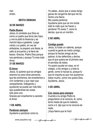 mal.                                   Ya sabes, Jesús que a veces tengo
Amén.                                  ganas de vengarme del que me ha
                                       hecho una faena.
         SEXTA SEMANA                  Me cuesta perdonar.
                                       Ayúdame para que se me olvide
30 DE MARZO                            todo lo malo que me hacen y
Padre Bueno                            perdonar 70 veces 7, como tú
Jesús, tú contaste que Dios es         decías, que es un montón.
como un padre que tenía dos hijos,
y uno le pidió la herencia y se        2 DE ABRIL
marchó lejos a gastarla. Luego
volvió y su padre, en vez de           Contigo puedo
enfadarse, le preparó una fiesta, le   Jesús, tú fuiste un valiente, porque
salió al encuentro y le llenó de       cuando la gente se metía contigo,
besos. Gracias, Padre Dios porque      porque te hacías amigo de los
nos perdonas y porque Tú eres todo     pobres, tú les defendías y decías
Amor.                                  que el que quiera ser el primero sea
31 DE MARZO                            el servidos de todos.
                                       Yo quiero ayudar en casa, en el
El Amor                                colegio, a los amigos y a toda la
Jesús, tú quieres que tus amigos       gente, como lo hacías tú, porque lo
seamos luz para otras personas,        que te importa es que nos queramos
que les animemos, les enseñemos a      todos mucho, como nos quiere Dios.
vivir contentos y que vean que         Ayúdame, Jesús.
compartiendo, trabajando y
ayudando se puede ser más feliz        3 DE ABRIL
que quedándose las cosas
sólo para uno.                         Con Jesús para siempre
Gracias por enseñarme tu secreto:      Cuando a tu amigo Pedro le
el Amor.                               preguntaron si te conocía, él, como
                                       tenía miedo de que le mataran,
1 DE ABRIL                             como a ti, dijo que no te conocía de
                                       nada.
Perdonar siempre                       ¡Vaya faena que te hizo!
Ayúdame a perdonar como tú.

     www.pazybien.org                                                         7
 