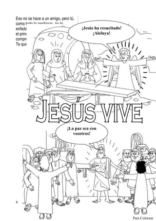 Eso no se hace a un amigo, pero tú,
como todo lo perdonas, no te
enfadaste con él, sino que le hiciste     ¡Jesús ha resucitado!
el principal de tu iglesia. Gracias por         ¡Aleluya!
comprender que fallamos.
Te quiero, Jesús.


                                                    Franciscanos Conventuales




                                  ¡La paz sea con
                                     vosotros!




8     www.pazybien.org



                                                                        Para Colorear
 