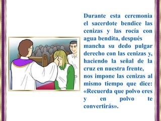 Durante esta ceremonia
el sacerdote bendice las
cenizas y las rocía con
agua bendita, después
mancha su dedo pulgar
derecho con las cenizas y,
haciendo la señal de la
cruz en nuestra frente,
nos impone las cenizas al
mismo tiempo que dice:
«Recuerda que polvo eres
y en polvo te
convertirás».
 