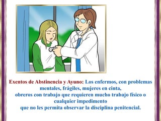 Exentos de Abstinencia y Ayuno: Los enfermos, con problemas
mentales, frágiles, mujeres en cinta,
obreros con trabajo que requieren mucho trabajo físico o
cualquier impedimento
que no les permita observar la disciplina penitencial.
 