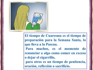 El tiempo de Cuaresma es el tiempo de
preparación para la Semana Santa, lo
que lleva a la Pascua.
Para muchos, es el momento de
renunciar a algo como comer en exceso
o dejar el cigarrillo,
para otros es un tiempo de penitencia,
oración, reflexión o sacrificio.
 