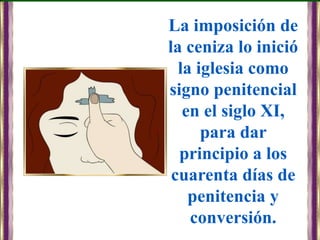 La imposición de
la ceniza lo inició
la iglesia como
signo penitencial
en el siglo XI,
para dar
principio a los
cuarenta días de
penitencia y
conversión.
 