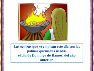 Las cenizas que se emplean este día son las
palmas quemadas usadas
el día de Domingo de Ramos, del año
anterior.
 
