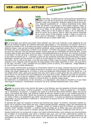 VER - JUZGAR – ACTUAR

”
la piscina
a
“Lánzate

VER:

un padre estuvo varias semanas enseñando a
H ace unossuaños, manguitos, después cogida al borde de la pisnadar a
hija en la piscina de unos familiares. Primero con
flotador, luego con
cina, después sujetándola él… le estuvo enseñando cómo debía
mover los brazos y las piernas y cómo debía respirar. Llegó un
momento en que el padre sabía que ya estaba preparada, pero la
niña no se fiaba, no se decidía a soltarse y nadar sola, sentía
miedo. Hasta que un día el padre la cogió y, en un descuido, la
lanzó al centro de la piscina. Esto le valió una bronca tremenda
de su mujer, pero la hija empezó a nadar y llegó a la orilla con
susto pero sin dificultad. Y desde ese día, perdió el miedo y se
dio cuenta de que ya podía nadar sola.

JUZGAR:

Evangelio
Jesús también nos hace
salgamos
una
E n el de nuestrosque hemosdeescuchado presuntas seguridades, y una invitación aaquepiscina” dede fe y
vez
miedos,
nuestras
“nos lancemos la
la

creamos de verdad en Él. El proceso que sigue el ciego de nacimiento es el proceso que todos podemos y
debemos seguir, sea cual sea nuestra situación personal, social o espiritual, porque Dios no ve como los
hombres, que ven la apariencia; el Señor ve el corazón. Y el Señor nos conoce y sabe que podemos crecer en la fe, más aún, que ese proceso nuestro servirá para que se manifiesten las obras de Dios. Lo que
el Señor pide al ciego que haga es muy simple y está perfectamente a su alcance: Ve a lavarte a la piscina de Siloé. Y él fue, se lavó, y volvió con vista. Y a partir de ese momento, empieza a dar testimonio de
lo que Jesús ha hecho con él… y también a partir de ese momento comienzan las controversias y enfrentamientos: primero con los vecinos (¿Y cómo se te han abierto los ojos? Ese hombre que se llama Jesús
hizo barro, me lo untó en los ojos, y me dijo que fuese a Siloé y que me lavase. Entonces fui, me lavé y
empecé a ver); después ante los fariseos (le preguntaban cómo había adquirido la vista… Me puso barro
en los ojos, me lavé, y veo); también con sus padres (cómo ve ahora, no lo sabemos… Preguntádselo a
él, que es mayor y puede explicarse).
Pero en estas controversias se produce un crecimiento interior en el ciego: mientras los que le rodean no
hacen más que preguntar y dar vueltas al asunto sin avanzar, él se va reafirmando cada vez más y mostrando una mayor seguridad en sí mismo y corta sus preguntas interminables (Os lo he dicho ya, y no
me habéis hecho caso; ¿para qué queréis oírlo otra vez?), para a continuación dar con valentía su testimonio de fe, no una teoría sino una experiencia de lo que él ha vivido: Sabemos que Dios no escucha a
los pecadores, sino al que es religioso y hace su voluntad. Jamás se oyó decir que nadie le abriera los
ojos a un ciego de nacimiento; si éste no viniera de Dios, no tendría ningún poder.
Su testimonio, su experiencia, no les convence, y lo expulsaron, pero Jesús lo encontró y el que había
sido ciego lo reconoce y “lanzándose a la piscina” de la fe, confiesa explícitamente: Creo, Señor.

ACTUAR:

los vecinos del ciego
que nos pasamos el
preguntánQ uizá nos ocurre como a “¿Cómo es posible…? o a los fariseos, que…? Esto no puedetiempo sin decidirdonos acerca de Jesús:
¿Cómo ha sido
ser…”
nos a “lanzarnos a la piscina”, a aceptar que Jesús es el Hijo de Dios hecho hombre. Quizá nos ocurre
como a los padres del ciego, que tenemos miedo de afirmar nuestra fe por lo que conlleva personal o
socialmente, por el qué dirán. Quizá nos cerramos en nuestras ideas preconcebidas, no queremos conocer mejor a Jesús y no aceptamos que nadie “nos dé lecciones”. Y aunque ya estamos lo suficientemente
preparados, no nos decidimos a soltarnos y “lanzarnos a la piscina de la fe”, afirmando explícitamente:
“Creo en ti, Señor.”
El ejemplo del ciego nos muestra el camino que tenemos que seguir: lo primero, reconocer nuestra ceguera, de lo contrario como decís que veis, vuestro pecado persiste; después, seguir las indicaciones de
Jesús, por simples que nos parezcan. Y después, contar sin miedo lo que Él ha hecho con nosotros. El
nombre “Siloé” significa “Enviado”, y nosotros somos enviados por el Señor para que caminemos como
hijos de la luz, y nuestro actuar lo muestre, porque toda bondad, justicia y verdad son fruto de la luz.
Nuestro testimonio no convencerá a todos, nos traerá enfrentamientos, pero siempre nos encontraremos
con el Señor en la Eucaristía, que viene a nosotros para que, una vez más, reafirmemos nuestra fe:
Creo, Señor. Y con Él nos lancemos de nuevo a la piscina de la vida para que, por nuestro testimonio, se
manifiesten las obras de Dios y, quien quiera “ver”, descubra que verdaderamente Jesús es la luz del
mundo.

● 18 ●

 