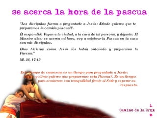 "Los discípulos fueron a preguntarle a Jesús: ¿Dónde quieres que te preparemos la comida pascual?. Él respondió: Vayan a la ciudad, a la casa de tal persona, y díganle: El Maestro dice: se acerca mi hora, voy a celebrar la Pascua en tu casa con mis discípulos. Ellos hicieron como Jesús les había ordenado y prepararon la Pascua." Mt. 26, 17-19 Este tiempo de cuaresma es un tiempo para preguntarle a Jesús:  ¿Dónde y cómo quieres que preparemos esta Pascua?. Es un tiempo para sentarnos con tranquilidad frente al Señor y esperar su respuesta. 