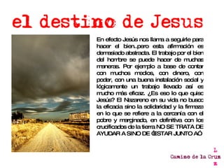 En efecto Jesús nos llama a seguirle para hacer el bien..pero esta afirmación es demasiado abstracta. El trabajo por el bien del hombre se puede hacer de muchas maneras. Por ejemplo a base de contar con muchos medios, con dinero, con poder, con una buena instalación social y lógicamente un trabajo llevado así es mucho más eficaz. ¿Es eso lo que quiso Jesús? El Nazareno en su vida no busco la eficacia sino la solidaridad y la firmeza en lo que se refiere a la cercanía con el pobre y marginado, en definitiva con los crucificados de la tierra NO SE TRATA DE AYUDAR A SINO DE “ESTAR JUNTO A” 