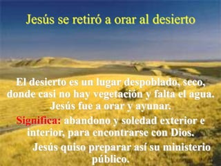 Jesús se retiró a orar al desierto

El desierto es un lugar despoblado, seco,
donde casi no hay vegetación y falta el agua.
Jesús fue a orar y ayunar.
Significa: abandono y soledad exterior e
interior, para encontrarse con Dios.
Jesús quiso preparar así su ministerio
público.

 