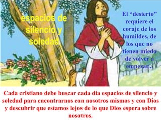 espacios de
silencio y
soledad

El “desierto”
requiere el
coraje de los
humildes, de
los que no
tienen miedo
de volver a
empezar...

Cada cristiano debe buscar cada día espacios de silencio y
soledad para encontrarnos con nosotros mismos y con Dios
y descubrir que estamos lejos de lo que Dios espera sobre
nosotros.

 