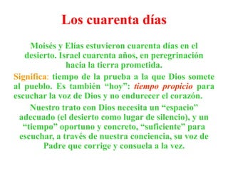 Los cuarenta días
Moisés y Elías estuvieron cuarenta días en el
desierto. Israel cuarenta años, en peregrinación
hacia la tierra prometida.
Significa: tiempo de la prueba a la que Dios somete
al pueblo. Es también “hoy”: tiempo propicio para
escuchar la voz de Dios y no endurecer el corazón.
Nuestro trato con Dios necesita un “espacio”
adecuado (el desierto como lugar de silencio), y un
“tiempo” oportuno y concreto, “suficiente” para
escuchar, a través de nuestra conciencia, su voz de
Padre que corrige y consuela a la vez.

 