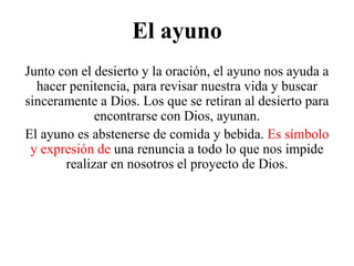 El ayuno
Junto con el desierto y la oración, el ayuno nos ayuda a
hacer penitencia, para revisar nuestra vida y buscar
sinceramente a Dios. Los que se retiran al desierto para
encontrarse con Dios, ayunan.
El ayuno es abstenerse de comida y bebida. Es símbolo
y expresión de una renuncia a todo lo que nos impide
realizar en nosotros el proyecto de Dios.

 