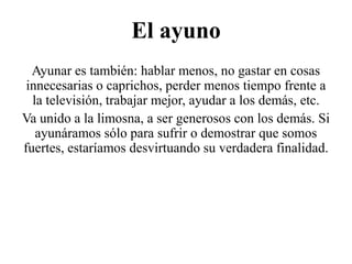 El ayuno
Ayunar es también: hablar menos, no gastar en cosas
innecesarias o caprichos, perder menos tiempo frente a
la televisión, trabajar mejor, ayudar a los demás, etc.
Va unido a la limosna, a ser generosos con los demás. Si
ayunáramos sólo para sufrir o demostrar que somos
fuertes, estaríamos desvirtuando su verdadera finalidad.

 