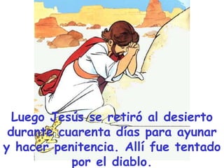 Luego Jesús se retiró al desierto
durante cuarenta días para ayunar
y hacer penitencia. Allí fue tentado
por el diablo.

 