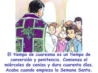 El tiempo de cuaresma es un tiempo de
conversión y penitencia. Comienza el
miércoles de ceniza y dura cuarenta días.
Acaba cuando empieza la Semana Santa.

 
