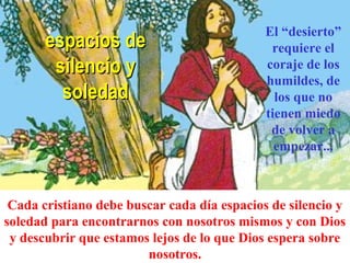espacios deespacios de
silencio ysilencio y
soledadsoledad
Cada cristiano debe buscar cada día espacios de silencio y
soledad para encontrarnos con nosotros mismos y con Dios
y descubrir que estamos lejos de lo que Dios espera sobre
nosotros.
El “desierto”
requiere el
coraje de los
humildes, de
los que no
tienen miedo
de volver a
empezar...
 