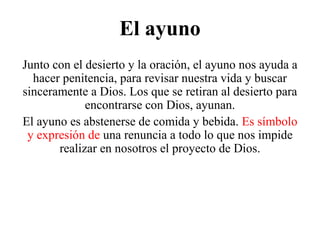 El ayuno
Junto con el desierto y la oración, el ayuno nos ayuda a
hacer penitencia, para revisar nuestra vida y buscar
sinceramente a Dios. Los que se retiran al desierto para
encontrarse con Dios, ayunan.
El ayuno es abstenerse de comida y bebida. Es símbolo
y expresión de una renuncia a todo lo que nos impide
realizar en nosotros el proyecto de Dios.
 