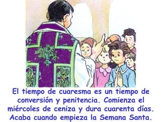 El tiempo de cuaresma es un tiempo de
conversión y penitencia. Comienza el
miércoles de ceniza y dura cuarenta días.
Acaba cuando empieza la Semana Santa.
 