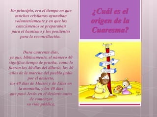 En principio, era el tiempo en que
   muchos cristianos ayunaban
   voluntariamente y en que los
   catecúmenos se preparaban
 para el bautismo y los penitentes
      para la reconciliación.


         Dura cuarenta días,
 ya que, bíblicamente, el número 40
significa tiempo de prueba, como lo
fueron los 40 días del diluvio, los 40
 años de la marcha del pueblo judío
            por el desierto,
 los 40 días de Moisés y de Elías en
      la montaña, y los 40 días
 que pasó Jesús en el desierto antes
             de comenzar
           su vida pública.
 