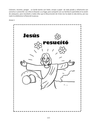 115
Coloreen, recorten, pongan un borde bonito con listón, encaje o papel de seda picado y refuércenlo con
cartulina o cartoncillo: Los niños lo llevarán a su hogar, para compartir con sus familias lo aprendido en la sesión
de catequesis, para recordarle a todos ellos que la Resurrección de Cristo nos ha dado la vida eterna, por esa
razón lo celebramos la fiesta de la pascua.
Anexo 1
 