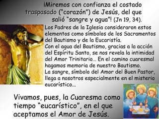 ¡Miremos con confianza el costado
   traspasado (“corazón”) de Jesús, del que
            salió “sangre y agua”! (Jn 19, 34).
          Los Padres de la Iglesia consideraron estos
          elementos como símbolos de los Sacramentos
          del Bautismo y de la Eucaristía.
          Con el agua del Bautismo, gracias a la acción
          del Espíritu Santo, se nos revela la intimidad
          del Amor Trinitario… En el camino cuaresmal
          hagamos memoria de nuestro Bautismo.
          La sangre, símbolo del Amor del Buen Pastor,
          llega a nosotros especialmente en el misterio
          eucarístico...

Vivamos, pues, la Cuaresma como
tiempo “eucarístico”, en el que
aceptamos el Amor de Jesús.
 