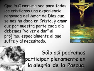 Que la Cuaresma sea para todos
los cristianos una experiencia
renovada del Amor de Dios que
se nos ha dado en Cristo, y amor
que por nuestra parte cada día
debemos “volver a dar” al
prójimo, especialmente al que
sufre y al necesitado.

                 Sólo así podremos
          participar plenamente en
           la alegría de la Pascua.
 