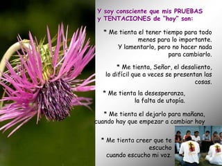 Y soy consciente que mis PRUEBAS
 y TENTACIONES de “hoy” son:

   * Me tienta el tener tiempo para todo
               menos para lo importante.
       Y lamentarlo, pero no hacer nada
                          para cambiarlo.

       * Me tienta, Señor, el desaliento,
   lo difícil que a veces se presentan las
                                    cosas.
  * Me tienta la desesperanza,
             la falta de utopía.

   * Me tienta el dejarlo para mañana,
cuando hay que empezar a cambiar hoy


  * Me tienta creer que te
                  escucho
    cuando escucho mi voz.
 