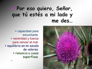  Por eso quiero, Señor,
    que tú estés a mi lado y
                    me des…
        + capacidad para
              escucharte.
    + serenidad y fuerza
      para vencer el mal.
+ equilibrio en mi escala
              de valores.
      + renuncia a cosas
              superfluas.
    +
 